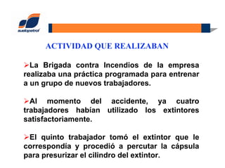 ACTIVIDAD QUE REALIZABAN
La Brigada contra Incendios de la empresa
realizaba una práctica programada para entrenar
a un grupo de nuevos trabajadores.
Al momento del accidente, ya cuatro
trabajadores habían utilizado los extintores
satisfactoriamente.
El quinto trabajador tomó el extintor que le
correspondía y procedió a percutar la cápsula
para presurizar el cilindro del extintor.
 