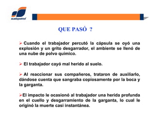 QUE PASÓ ?
Cuando el trabajador percutó la cápsula se oyó una
explosión y un grito desgarrador, el ambiente se llenó de
una nube de polvo químico.
El trabajador cayó mal herido al suelo.
Al reaccionar sus compañeros, trataron de auxiliarlo,
dándose cuenta que sangraba copiosamente por la boca y
la garganta.
El impacto le ocasionó al trabajador una herida profunda
en el cuello y desgarramiento de la garganta, lo cual le
originó la muerte casi instantánea.
 