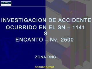 INVESTIGACION DE ACCIDENTE
OCURRIDO EN EL SN – 1141
S
ENCANTO – Nv. 2500
ZONA RNG
OCTUBRE-2007
 