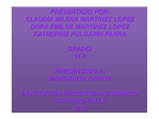 PRESENTADO POR:
CLAUDIA MILENA MARTINEZ LOPEZ
 DORA EMILCE MARTINEZ LOPEZ
  KATHERINE PULGARIN PARRA

            GRADO:
             11-2

        PRESENTADO A:
       MARGARITA ZAPATA

INSTITUCION EDUCATIVA ACADEMICO
         CARTAGO-VALLE
              2012
 