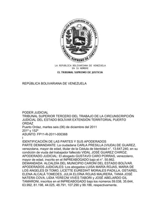 REPÚBLICA BOLIVARIANA DE VENEZUELA




PODER JUDICIAL
TRIBUNAL SUPERIOR TERCERO DEL TRABAJO DE LA CIRCUNSCRIPCIÓN
JUDICIAL DEL ESTADO BOLÍVAR EXTENSIÓN TERRITORIAL PUERTO
ORDAZ
Puerto Ordaz, martes seis (06) de diciembre del 2011
201º y 152º
ASUNTO: FP11-R-2011-000368
I
IDENTIFICACIÓN DE LAS PARTES Y SUS APODERADOS
PARTE DEMANDANTE: La ciudadana CARLA PRESILLA (VIUDA) DE GUAREZ,
venezolana, mayor de edad, titular de la Cédula de Identidad n°. 13.647.240, en su
condición de viuda del trabajador fallecido VIDAL JOSÉ GUAREZ CHIROZ.
APODERADO JUDICIAL: El abogado GUSTAVO CARO PORRAS, venezolano,
mayor de edad, inscrito en el INPREABOGADO bajo el n°. 50.862.
DEMANDADA: ALCALDÍA DEL MUNICIPIO CARONÍ DEL ESTADO BOLÍVAR.
APODERADOS JUDICIALES: Los abogados LUISA MARÍA ROJAS, MARIA DE
LOS ANGELES DI TOMO, LICETTE EUREDIHT MORALES PADILLA, OSTAIREL
ELENA ALCALÁ TOMEDES, JULIA ELOÍNA ROJAS MAURERA, TANIA JOSÉ
NATERA COVA, LIDIA YERECNI VIVES TABORI y JOSÉ ABELARDO GIL
TAMARONI, inscritos en el INPREABOGADO bajo los números 59.038, 35.644,
63.992, 81.198, 44.025, 48.791, 107.290 y 99.186, respectivamente.
 
