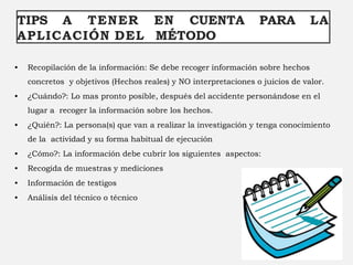 TIPS A TENER EN CUENTA PARA LA
APLICACIÓN DEL MÉTODO
• Recopilación de la información: Se debe recoger información sobre hechos
concretos y objetivos (Hechos reales) y NO interpretaciones o juicios de valor.
• ¿Cuándo?: Lo mas pronto posible, después del accidente personándose en el
lugar a recoger la información sobre los hechos.
• ¿Quién?: La persona(s) que van a realizar la investigación y tenga conocimiento
de la actividad y su forma habitual de ejecución
• ¿Cómo?: La información debe cubrir los siguientes aspectos:
• Recogida de muestras y mediciones
• Información de testigos
• Análisis del técnico o técnico
 