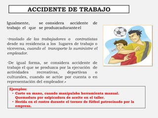 Igualmente, se considera accidente de
trabajo el que se produzcaduranteel
ACCIDENTE DE TRABAJO
•traslado de los trabajadores o contratistas
desde su residencia a los lugares de trabajo o
viceversa, cuando el transporte lo suministre el
empleador.
•De igual forma, se considera accidente de
trabajo el que se produzca por la ejecución de
actividades recreativas, deportivas o
culturales, cuando se actúe por cuenta o en
representación del empleador.»
Ejemplos:
• Corte en mano, cuando manipulaba herramienta manual.
Quemadura por salpicadura de aceite en el taller.
• Herida en el rostro durante el torneo de fútbol patrocinado por la
empresa.
 