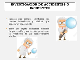 INVESTIGACIÓN DE ACCIDENTES O
INCIDENTES
• Proceso que permite identificar las
causas inmediatas y básicas que
generaron el accidente
• Tiene por objeto establecer medidas
de prevención y corrección para evitar
la repetición de un acontecimiento
similar
 