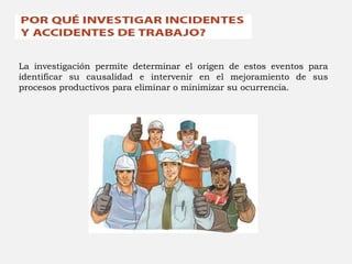 La investigación permite determinar el origen de estos eventos para
identificar su causalidad e intervenir en el mejoramiento de sus
procesos productivos para eliminar o minimizar su ocurrencia.
 