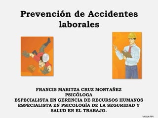 VN-AX-PPI-
Prevención de Accidentes
laborales
FRANCIS MARITZA CRUZ MONTAÑEZ
PSICÓLOGA
ESPECIALISTA EN GERENCIA DE RECURSOS HUMANOS
ESPECIALISTA EN PSICOLOGÍA DE LA SEGURIDAD Y
SALUD EN EL TRABAJO.
 