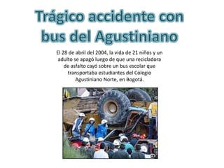 El 28 de abril del 2004, la vida de 21 niños y un
 adulto se apagó luego de que una recicladora
    de asfalto cayó sobre un bus escolar que
     transportaba estudiantes del Colegio
         Agustiniano Norte, en Bogotá.
 