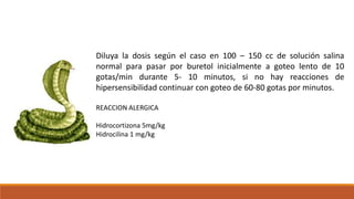 Diluya la dosis según el caso en 100 – 150 cc de solución salina
normal para pasar por buretol inicialmente a goteo lento de 10
gotas/min durante 5- 10 minutos, si no hay reacciones de
hipersensibilidad continuar con goteo de 60-80 gotas por minutos.
REACCION ALERGICA
Hidrocortizona 5mg/kg
Hidrocilina 1 mg/kg
 