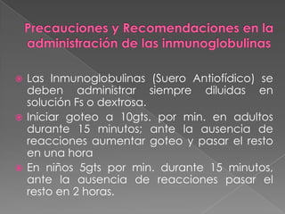 Las Inmunoglobulinas (Suero Antiofídico) se
deben administrar siempre diluidas en
solución Fs o dextrosa.
 Iniciar goteo a 10gts. por min. en adultos
durante 15 minutos; ante la ausencia de
reacciones aumentar goteo y pasar el resto
en una hora
 En niños 5gts por min. durante 15 minutos,
ante la ausencia de reacciones pasar el
resto en 2 horas.


 