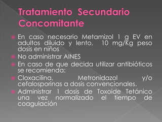 







En caso necesario Metamizol 1 g EV en
adultos diluido y lento, 10 mg/Kg peso
dosis en niños
No administrar AINES
En caso de que decida utilizar antibióticos
se recomienda:
Cloxacilina,
Metronidazol
y/o
cefalosporinas a dosis convencionales.
Administrar 1 dosis de Toxoide Tetánico
una vez normalizado el tiempo de
coagulación

 