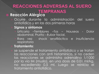 

Reacción Alérgica
› Ocurre

durante la administración del suero
antiofídico y en las dos primeras horas
› Signos y síntomas
 Urticaria –Temblores –Tos – Nauseas - Dolor
abdominal, Prurito - Rubor facial.
 Rara vez
shock anafiláctico e insuficiencia
respiratoria

› Tratamiento:
› se suspende el tratamiento antiofídico y se tratan

las reacciones con anti histamínico, si no ceden
las reacciones se administra adrenalina 1/1000
por la vía IM (muslo), en una dosis de 0.01 ml/kg,
no excediendo 0.5 ml. Luego se reinicia el
tratamiento antiofídico.

 