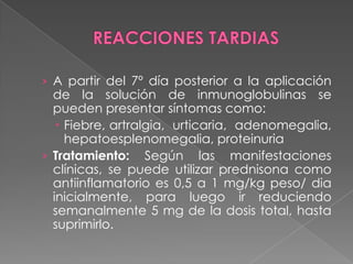 › A partir del 7º día posterior a la aplicación

de la solución de inmunoglobulinas se
pueden presentar síntomas como:
 Fiebre, artralgia, urticaria, adenomegalia,
hepatoesplenomegalia, proteinuria
› Tratamiento: Según las manifestaciones
clínicas, se puede utilizar prednisona como
antiinflamatorio es 0,5 a 1 mg/kg peso/ dia
inicialmente, para luego ir reduciendo
semanalmente 5 mg de la dosis total, hasta
suprimirlo.

 