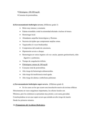  Fibrinógeno: 100-200 mg/dl.
      Consumo de protrombina.




d) Envenenamiento bothrópico severo. (Ofidismo grado 3)
           Dolor muy intenso y constante.
           Edema extendido a toda la extremidad afectada e incluso al tronco.
           Hemorragia local.
           Abundantes ampollas hemorrágicas y flictenas.
           Necrosis de tejidos que compromete amplias zonas.
           Taquicardia (A veces bradicardia).
           Compromiso del estado de conciencia.
           Hipotensión severa o choque.
           Hemorragias en varios órganos a la vez: encías, aparato genitourinario, tubo
              digestivo y pulmones.
           Tiempo de coagulación infinito.
           Fibrinógeno: menos de 100 mg/dl.
           Consumo total de protrombina.
           Alto riesgo de hemorragia subaracnoidea.
           Alto riesgo de insuficiencia renal aguda.
           Alto riesgo de edema o embolismo pulmonar.


e) Envenenamiento bothrópico super-severo. (Ofidismo grado 4)
           En los casos en los que ocurre una inoculación masiva de toxinas ofídicas
Directamente en vasos sanguíneos importantes, los efectos locales son
Mínimos, pero los sistémicos se presentan muy pronto y con suma gravedad,
Constituyéndose en un caso super-severo que entraña un alto riesgo de muerte
Desde los primeros minutos.

1.6 Tratamiento del Accidente Bothrópico.
 