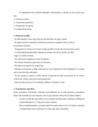 El tratamiento del accidente bothrópico básicamente se divide en cinco partes que
son:
1. Primeros auxilios.
2. Tratamiento específico.
3. Tratamiento de soporte.
4. Cuidado de la herida.


1. Primeros auxilios.
- Se debe limpiar o lavar muy bien la zona afectada con agua y jabón.
- Se puede intentar comprimir la herida para procurar sangrado. (Solo es útil en
los primeros minutos)
- Transportar la víctima en el menor tiempo posible al centro de atención más cercano.
- La extremidad afectada debe colocarse al mismo nivel de la camilla, no debe
colgar ni se debe levantar.
- No suministrar analgésicos como la aspirina.
- No realizar incisiones, punciones ni succiones.
- No aplicar torniquetes de ningún tipo.
- Durante el transporte se debe cuidar que las vías respiratorias estén despejadas y el cuello
esté en una posición adecuada.
- Si hay nauseas o mareos se debe colocar al paciente de lado en previsión de un acceso
violento de vómito. (prevenir broncoaspiración)
- Hay que darse prisa, en los accidentes ofídicos el tiempo es vital.


2. Tratamiento específico.
Suero antiofídico Polivalente. Utilizado racionalmente, no en todo paciente q manifieste
haber sido mordido por una serpiente, sino el que presente clínica del accidente ofídico.
   -   La dosis inicial del suero debe ser en cantidad suficiente para neutralizar 100mgs de
       venina bothrópica y 1.5 mgs. de venina crotálica.
   -   Dosis complementarias, se puede repetir la misma dosis a las 4 ó 6 horas si persiste
       el sangramiento, para neutralizar la venina que sigue circulando
 