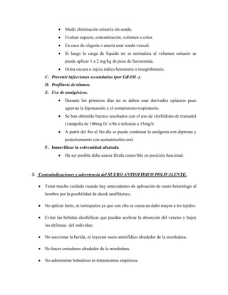    Medir eliminación urinaria sin sonda.
                 Evaluar aspecto, concentración, volumen o color.
                 En caso de oliguria o anuria usar sonda vesical.
                 Si luego la carga de líquido no se normaliza el volumen urinario se
                  puede aplicar 1 a 2 mg/kg de peso de furosemida.
                 Orina oscura o rojiza indica hematuria o mioglobinuria.
      C. Prevenir infecciones secundarias (por GRAM -).
      D. Profilaxis de tétanos.
      E. Uso de analgésicos.
                 Durante los primeros días no se deben usar derivados opiáceos pues
                  agravan la hipotensión y el compromiso respiratorio.
                 Se han obtenido buenos resultados con el uso de clorhidrato de tramadol
                  (1ampolla de 100mg IV c/8h o infusión a 15mg/h.
                 A partir del 4to al 5to día se puede continuar la analgesia con dipirona y
                  posteriormente con acetaminofen oral.
      F. Inmovilizar la extremidad afectada
                 De ser posible debe usarse férula removible en posición funcional.



5. Contraindicaciones y advertencia del SUERO ANTIOFIDICO POLIVALENTE.

    Tener mucho cuidado cuando hay antecedentes de aplicación de suero heterólogo al
      hombre por la posibilidad de shock anafiláctico.

    No aplicar hielo, ni torniquetes ya que con ello se causa un daño mayor a los tejidos.

    Evitar las bebidas alcohólicas que puedan acelerar la absorción del veneno y bajen
      las defensas del individuo.

    No succionar la herida, ni inyectar suero antiofídico alrededor de la mordedura.

    No hacer cortaduras alrededor de la mordedura.

    No administrar bebedizos ni tratamientos empíricos.
 