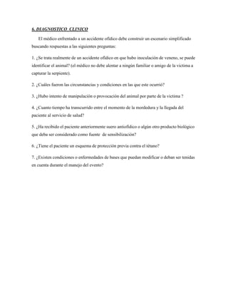 6. DIAGNOSTICO CLINICO

   El médico enfrentado a un accidente ofídico debe construir un escenario simplificado
buscando respuestas a las siguientes preguntas:

1. ¿Se trata realmente de un accidente ofídico en que hubo inoculación de veneno, se puede
identificar el animal? (el médico no debe alentar a ningún familiar o amigo de la victima a
capturar la serpiente).

2. ¿Cuáles fueron las circunstancias y condiciones en las que este ocurrió?

3. ¿Hubo intento de manipulación o provocación del animal por parte de la victima ?

4. ¿Cuanto tiempo ha transcurrido entre el momento de la mordedura y la llegada del
paciente al servicio de salud?

5. ¿Ha recibido el paciente anteriormente suero antiofídico o algún otro producto biológico
que deba ser considerado como fuente de sensibilización?

6. ¿Tiene el paciente un esquema de protección previa contra el tétano?

7. ¿Existen condiciones o enfermedades de bases que puedan modificar o deban ser tenidas
en cuenta durante el manejo del evento?
 
