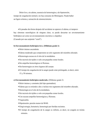 Dolor leve, sin edema, ausencia de hemorragias y de hipotensión,
tiempo de coagulación normal y no hay consumo de fibrinógeno. Puede haber
un ligero eritema y sensación de entumecimiento.




      Si pasadas dos horas después del accidente no aparece el edema, ni tampoco
hay síntomas neurológicos de ninguna clase, se puede descartar un envenenamiento
bothrópico así como un envenenamiento micrúrico o elapídico
(Causado por una serpiente “coral”).


b) Envenenamiento bothrópico leve. (Ofidismo grado 1)
      Dolor intenso ascendente.
      Edema moderado que compromete un solo segmento del miembro afectado.
      Hemorragia escasa en el sitio de la mordedura.
      Sin necrosis de tejidos o solo con pequeñas zonas locales.
      Sin ampollas hemorrágicas ni flictenas.
      Sin hemorragias en otros órganos del cuerpo.
      El tiempo de coagulación de la sangre puede estar prolongado, es decir, entre
       15 y 30 minutos.


c) Envenenamiento bothrópico moderado. (Ofidismo grado 2)
      Dolor intenso y constante (del tipo quemadura).
      Edema que se extiende a dos e incluso tres segmentos del miembro afectado.
      Hemorragia en el sitio de la mordedura.
      Sin necrosis de tejidos o solo con pequeñas zonas locales.
      Con escasas ampollas hemorrágicas y flictenas.
      Taquicardia.
      Hipotensión: presión menor de 90/60.
      Gingivorragia, hematuria, hemorragia por heridas recientes.
      El tiempo de coagulación de la sangre es infinito, es decir, no coagula en treinta
         minutos.
 