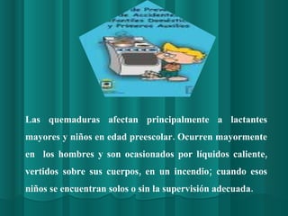 Las quemaduras afectan principalmente a lactantes mayores y niños en edad preescolar. Ocurren mayormente en  los hombres y son ocasionados por líquidos caliente, vertidos sobre sus cuerpos, en un incendio; cuando esos niños se encuentran solos o sin la supervisión adecuada. 