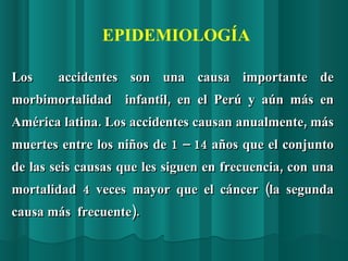 Los  accidentes son una causa importante de morbimortalidad  infantil, en el Perú y aún más en América latina. Los accidentes causan anualmente, más muertes entre los niños de 1 – 14 años que el conjunto de las seis causas que les siguen en frecuencia, con una mortalidad 4 veces mayor que el cáncer (la segunda causa más  frecuente). EPIDEMIOLOGÍA 