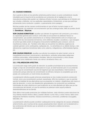 3.5. CAUSAS HUMANAS.
Aún cuando lo dicho en los párrafos anteriores podría inducir un juicio contradictorio resulta
indudable que la mayoría de los accidentes son productos de la negligencia o de la
imprudencia ambas sólo pueden ser relativas al factor humano, que participa en el tránsito con
sus virtudes y defectos, con sus aptitudes capacidades y limitaciones, ya sea que participe
activamente como conductor o peatón, o pasivamente como pasajero.
Muchas pueden ser las causas condicionantes en que el factor humano juega un rol
preponderante; sin pretender una enumeración que las contenga todas, ellas se pueden dividir
en Somáticas y Síquicas.
SON CAUSAS SOMATICAS: aquellas que afectan al organismo del conductor y por ende a
su capacidad general para conducir; entre ellas se encuentran los defectos físicos no
compensados, que pueden presentarse en un tiempo relativamente corto en el lapso que
media entre las renovaciones de licencia, como defectos visuales o acústicos, o que escapan
al control que debe existir al otorgarse el documento habilitante para conducir, como la
insuficiencia motora, etc. También entre ellas se encuentran los defectos orgánicos de
carácter general, como cardiopatías, epilepsias etc., no advertidas en su debido tiempo, y las
alteraciones orgánicas transitorias tales como catarros, indigestiones, enfermedades ligeras,
etc.
SON CAUSAS SIQUICAS: aquellas que afectan los estados de salud mental, como la
inestabilidad emocional, toxicomanías y alcoholismo, actitudes antisociales peligrosas,
conflictos personales, enfermedades mentales, falta de conocimientos y otras causas
generales como indefensión frente a la rutina o al esfuerzo físico, etc.
3.5.1. POLARIZACION AFECTIVA.
La conducción exige cierto grado de atención; la posible proximidad de los acontecimientos
exigen un tipo de concentración adecuada en lo que, se está haciendo pero no se pretende
con ello que la concentración sea de tal magnitud que sea exacerbada o total durante la
conducción porque este tipo de concentración es efímera; tampoco es aceptable que se le
preste a le conducción un nivel mínimo de atención.
La polarización afectiva puede entonces presentarse en dos niveles durante la conducción
normal, como una concentración puntual, exacerbada, difícil de mantener y que no permite
percibir la totalidad de las alternativas que se presentan en rededor, dirigiéndose sólo hacia un
polo de atracción, o como una desatención generalizada a la conducción por problemas
individuales de orden efectivos en que la atención se ve más afectada por ellos que por las
circunstancias del tránsito, en que los sentidos se polarizan sobre aquel problema
desentendiéndose de los demás.
Este último nivel puede producirse por múltiples factores, cada individuo puede reaccionar de
muy distinta manera frente a ellos y pueden afectar a unos más y a otros menos, tales como
desgracias familiares recientes, fracasos económicos y amorosos, problemas conyugales,
laborales, etc.
La polarización afectiva puede constituir cualesquiera de las categorías de causas señaladas
anteriormente, pero muchas de las causas perpetuantes dicen relación con la desatención a
las condiciones del tránsito que se advierte en un exhaustivo análisis de terreno,
principalmente.
 