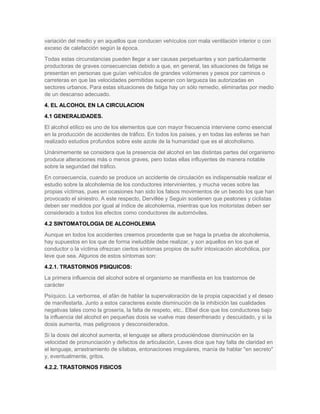 variación del medio y en aquellos que conducen vehículos con mala ventilación interior o con
exceso de calefacción según la época.
Todas estas circunstancias pueden llegar a ser causas perpetuantes y son particularmente
productoras de graves consecuencias debido a que, en general, las situaciones de fatiga se
presentan en personas que guían vehículos de grandes volúmenes y pesos por caminos o
carreteras en que las velocidades permitidas superan con largueza las autorizadas en
sectores urbanos. Para estas situaciones de fatiga hay un sólo remedio, eliminarlas por medio
de un descanso adecuado.
4. EL ALCOHOL EN LA CIRCULACION
4.1 GENERALIDADES.
El alcohol etílico es uno de los elementos que con mayor frecuencia interviene como esencial
en la producción de accidentes de tráfico. En todos los países, y en todas las esferas se han
realizado estudios profundos sobre este azote de la humanidad que es el alcoholismo.
Unánimemente se considera que la presencia del alcohol en las distintas partes del organismo
produce alteraciones más o menos graves, pero todas ellas influyentes de manera notable
sobre la seguridad del tráfico.
En consecuencia, cuando se produce un accidente de circulación es indispensable realizar el
estudio sobre la alcoholemia de los conductores intervinientes, y mucha veces sobre las
propias víctimas, pues en ocasiones han sido los falsos movimientos de un beodo los que han
provocado el siniestro. A este respecto, Dervillée y Seguin sostienen que peatones y ciclistas
deben ser medidos por igual al índice de alcoholemia, mientras que los motoristas deben ser
considerado a todos los efectos como conductores de automóviles.
4.2 SINTOMATOLOGIA DE ALCOHOLEMIA
Aunque en todos los accidentes creemos procedente que se haga la prueba de alcoholemia,
hay supuestos en los que de forma ineludible debe realizar, y son aquellos en los que el
conductor o la víctima ofrezcan ciertos síntomas propios de sufrir intoxicación alcohólica, por
leve que sea. Algunos de estos síntomas son:
4.2.1. TRASTORNOS PSIQUICOS:
La primera influencia del alcohol sobre el organismo se manifiesta en los trastornos de
carácter
Psíquico. La verborrea, el afán de hablar la supervaloración de la propia capacidad y el deseo
de manifestarla. Junto a estos caracteres existe disminución de la inhibición las cualidades
negativas tales como la grosería, la falta de respeto, etc.. Elbel dice que los conductores bajo
la influencia del alcohol en pequeñas dosis se vuelve mas desenfrenado y descuidado, y si la
dosis aumenta, mas peligrosos y desconsiderados.
Si la dosis del alcohol aumenta, el lenguaje se altera produciéndose disminución en la
velocidad de pronunciación y defectos de articulación, Laves dice que hay falta de claridad en
el lenguaje, arrastramiento de sílabas, entonaciones irregulares, manía de hablar "en secreto"
y, eventualmente, gritos.
4.2.2. TRASTORNOS FISICOS
 