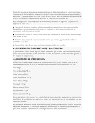 Según los grados de alcoholemia, pueden distinguirse distintos cuadros de trastornos físicos,
que pueden ir desde la ligera falta de coordinación muscular y la ausencia de respuesta a los
estímulos, que se producen en primer grado de embriaguez a la disminución de la sensibilidad
al dolor, los vómitos, inseguridad en la pisada, in coordinación muscular, etc.
Hay varias pruebas para comprobar la alcoholemia por la falta de equilibrio y coordinación.
Algunas de ellas son:
La prueba de Romberg; situado el individuo en estudio con los pies juntos, las manos extendidas
hacia adelante y cerrados los ojos tiende a caer. La vacilación en las personas normales es leve,
aumentando con la presencia del alcohol.
Sobre una línea trazada en el suelo, andar con los ojos vendados y los brazos en alto, poniendo un pie
justo delante de otro.
Juntar los dedos índices de cada mano estando con los ojos cerrados, y partiendo de los brazos
extendidos hacia abajo.
Juntar el dedo índice de una mano con la nariz, estando con los ojos cerrados.
4.3. ELEMENTOS QUE PUEDEN INFLUIR EN LA ALCOHOLEMIA
A grosso modo vamos a citar algunos de los elementos que pueden influir en la alcoholemia
sobre individuos concretos. Estos elementos pueden dividirse en aquellos de orden general y
los propios de las personas.
4.3.1 ELEMENTOS DE ORDEN GENERAL
a) El primero de ellos es el referente al contenido alcohólico de las bebidas que oscila de
manera extraordinaria. A título de ejemplo diremos algunos índices de alcohol por litro:
Vino 10 gr.
Vino embotellado 15 gr.
Vinos selectos 80 gr.
Vinos espumosos 100 gr.
Vinos dulces 120 gr.
Vermouth 130 gr.
Licores ligeros 160 gr.
Aguardientes 300 gr.
Licores pasados 500 gr.
Como es natural estos índices son a título de orientación, pues las graduaciones y contenidos
alcohólicos de los distintos vinos y licores varían con las marcas, tipo de uva e incluso con las
casechas anuales.
b) La toma de alimentos: influye de manera notable, pues con el estómago vacío la absorción
es mucho más rápida. El cálculo del retraso de absorción por la presencia de comida calcula
por Laves en de 90 a 120 minutos, para llegar a la cima de la alcoholemia.
 