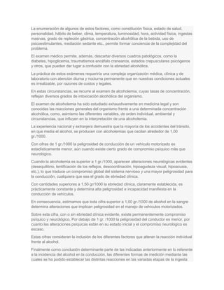 La enumeración de algunos de estos factores, como constitución física, estado de salud,
personalidad, hábito de beber, clima, temperatura, luminosidad, hora, actividad física, ingestas
masivas, grado de repleción gástrica, concentración alcohólica de la bebida, uso de
psicoestimulantes, mediación sedante etc., permite formar conciencia de la complejidad del
problema.
El examen médico permite, además, descartar diversos cuadros patológicos, como la
diabetes, hipoglicemia, traumatismos encéfalo craneanos, estados crepusculares psicógenos
y otros, que pueden dar lugar a confusión con la ebriedad alcohólica.
La práctica de estos exámenes requeriría una compleja organización médica, clínica y de
laboratorio con atención diurna y nocturna permanente que en nuestras condiciones actuales
es irrealizable, por razones de costos y legales.
En estas circunstancias, se recurre al examen de alcoholemia, cuyas tasas de concentración,
reflejan diversos grados de intoxicación alcohólica del organismo.
El examen de alcoholemia ha sido estudiado exhaustivamente en medicina legal y son
conocidas las reacciones generales del organismo frente a una determinada concentración
alcohólica, como, asimismo las diferentes variables, de orden individual, ambiental y
circunstancias, que influyen en la interpretación de una alcoholemia.
La experiencia nacional y extranjera demuestra que la mayoría de los accidentes del tránsito,
en que media el alcohol, se producen con alcoholemias que oscilan alrededor de 1,00
gr./1000.
Con cifras de 1 gr./1000 la peligrosidad de conducción de un vehículo motorizado es
estadísticamente menor, aún cuando existe cierto grado de compromiso psíquico más que
neurológico.
Cuando la alcoholemia es superior a 1 gr./1000, aparecen alteraciones neurológicas evidentes
(desequilibrio, lentificación de los reflejos, descoordinación, hipoagudeza visual, hipoacusia,
etc.), lo que traduce un compromiso global del sistema nervioso y una mayor peligrosidad para
la conducción, cualquiera que sea el grado de ebriedad clínica.
Con cantidades superiores a 1.50 gr/1000 la ebriedad clínica, claramente establecida, es
prácticamente constante y determina alta peligrosidad e incapacidad manifiesta en la
conducción de vehículos.
En consecuencia, estimamos que toda cifra superior a 1,00 gr./1000 de alcohol en la sangre
determina alteraciones que implican peligrosidad en el manejo de vehículos motorizados.
Sobre esta cifra, con o sin ebriedad clínica evidente, existe permanentemente compromiso
psíquico y neurológico, Por debajo de 1 gr. /1000 la peligrosidad del conductor es menor, por
cuanto las alteraciones psíquicas están en su estado inicial y el compromiso neurológico es
escaso.
Estas cifras consideran la inclusión de los diferentes factores que alteran la reacción individual
frente al alcohol.
Finalmente como conclusión determinante parte de las indicadas anteriormente en lo referente
a la incidencia del alcohol en la conducción, las diferentes formas de medición mediante las
cuales se ha podido establecer las distintas reacciones en las variadas etapas de la ingesta
 