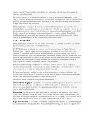 caucho natural. Actualmente los neumáticos son fabricados sobre la base de mezclas de
cauchos natural y artificial.
El neumático en sí, es un elemento destinado a contener aire a presión ya sea en forma
directa, como es el caso de los neumáticos sin cámara o indirecta como lo es en los casos que
precisan de una cámara adicional para almacenar el aire, caso en que el neumático además
cumple las funciones d e protección.
El neumático esta encargado de variadas funciones básicas entre las que se encuentran 1ª
capacidad para soportar la carga que ejerce el propio, vehículo, sus ocupantes y cosas que se
transporten; dar confort absorviendo directamente rugosidades de la calzada por medio de la
flexión; transmitir las fuerzas de los torques de tracción y frenaje; producir flotabilidad,
estabilidad lateral y seguridad; ser resistente a la abrasión; transmitir la fuerza del viraje y
otorgar direccionabilidad a la vez, oponer baja resistencia al rodaje.
1.5.1. CONSTITUCION:
El neumático esta constituido por tres partes principales, 1a Carcasa, la Pestaña y la Banda
de Rodamiento, que se unen por medio del calor.
LA CARCASA esta constituida por telas de caucho con encordado de Rayón, Nylon o
Poliester, aún y cuando existen cuerdas para estos propósitos de otros tipos que no son
usuales. EI encordado va firmemente unido a la tela por el mismo caucho y las telas se
disponen unas sobre otras de manera que los encordados de ellas estén en ángulo, que varía
según el tipo de neumático, excepto en los radiales. Así las telas pares tienen dispuestas las
cuerdas en una misma dirección y las impares, que también coinciden entre ellas en la
dirección de las cuerdas, en dirección distinta a las anteriores.
El número de telas conque se fabrica un neumático esta en relación con la carga que
usualmente debe soportar el vehículo, luego los neumáticos para vehículos mayores tendrán
un número mayor de telas que los de los vehículos menores.
Es la carcasa la que en realidad permite el almacenaje directo o indirecto del aire a una
presión determinada la cual, finalmente, es la que soporta la carga; además la carcasa sirve
de soporte a las otras dos partes principales del neumático.
La carcasa puede o no llevar los siguientes aditamentos:
Absorvedores de golpes constituidos por telas que sin formar parte de la carcasa misma se
sitúan en la zona a ocupar por la Banda de Rodamiento, sobre la última tela de su
construcción; su objeto es absorber los golpes que pueden producir obstáculos evitando
roturas o daños a la carcasa.
Cinturones, que son similares a las anteriores en cuanto a su ubicación, de cauchos más
rígido y su objeto es dotar de una mayor rigidez a la zona de contacto de la carcasa con la
Banda de Rodamiento. Difiere de los anteriores en la disposición del encordado puesto que el
ángulo entre las cuerdas es de 10º a 20º y en los Absorbedores es de 30º a 40º .
Cojín impermeable, se usa en los neumáticos sin cámara o tubulares y es una capa delgada
de caucho impermeable que se ubica debajo de la primera tela y que impide la fuga del aire.
 