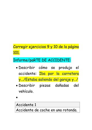 Corregir ejercicios 9 y 10 de la página
101.
Informe/paRTE DE ACCIDENTE:
 Describir cómo se produjo el
accidente: Iba por la carretera
y.../Estaba saliendo del garaje y…/
 Describir piezas dañadas del
vehículo.

Accidente 1
Accidente de coche en una rotonda.
 
