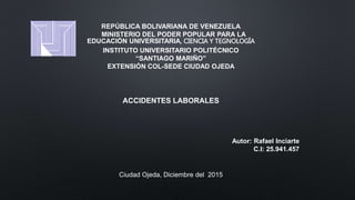 REPÚBLICA BOLIVARIANA DE VENEZUELA
MINISTERIO DEL PODER POPULAR PARA LA
EDUCACIÓN UNIVERSITARIA, CIENCIA Y TEGNOLOGÍA
INSTITUTO UNIVERSITARIO POLITÉCNICO
“SANTIAGO MARIÑO”
EXTENSIÓN COL-SEDE CIUDAD OJEDA
ACCIDENTES LABORALES
Autor: Rafael Inciarte
C.I: 25.941.457
Ciudad Ojeda, Diciembre del 2015
 