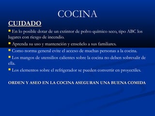 COCINA
CUIDADOCUIDADO
 EnEn lo posible dotar de un extintor de polvo químico seco, tipo ABC los
lugares con riesgo de incendio.
 Aprenda su uso y mantención y enseñelo a sus familiares.
 Como norma general evite el acceso de muchas personas a la cocina.
 Los mangos de utensilios calientes sobre la cocina no deben sobresalir de
ella.
 Los elementos sobre el refrigerador se pueden convertir en proyectiles.
ORDEN Y ASEO EN LA COCINA ASEGURAN UNA BUENA COMIDAORDEN Y ASEO EN LA COCINA ASEGURAN UNA BUENA COMIDA
 