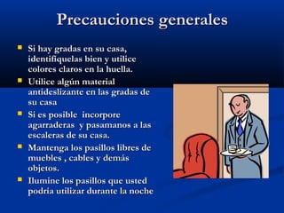 Precauciones generalesPrecauciones generales
 Si hay gradas en su casa,Si hay gradas en su casa,
identifíquelas bien y utiliceidentifíquelas bien y utilice
colores claros en la huella.colores claros en la huella.
 Utilice algún materialUtilice algún material
antideslizante en las gradas deantideslizante en las gradas de
su casasu casa
 Si es posible incorporeSi es posible incorpore
agarraderas y pasamanos a lasagarraderas y pasamanos a las
escaleras de su casa.escaleras de su casa.
 Mantenga los pasillos libres deMantenga los pasillos libres de
muebles , cables y demásmuebles , cables y demás
objetos.objetos.
 Ilumine los pasillos que ustedIlumine los pasillos que usted
podría utilizar durante la nochepodría utilizar durante la noche
 