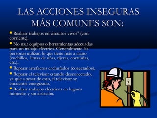 LAS ACCIONES INSEGURASLAS ACCIONES INSEGURAS
MÁS COMUNES SON:MÁS COMUNES SON:
 Realizar trabajos en circuitos vivos” (conRealizar trabajos en circuitos vivos” (con
corriente).corriente).
 No usar equipos o herramientas adecuadasNo usar equipos o herramientas adecuadas
para un trabajo eléctrico. Generalmente laspara un trabajo eléctrico. Generalmente las
personas utilizan lo que tiene más a manopersonas utilizan lo que tiene más a mano
(cuchillos, limas de uñas, tijeras, cortaúñas,(cuchillos, limas de uñas, tijeras, cortaúñas,
etc.)..etc.)..
 Reparar artefactos enchufados (conectados).Reparar artefactos enchufados (conectados).
 Reparar el televisor estando desconectado,Reparar el televisor estando desconectado,
ya que a pesar de esto, el televisor seya que a pesar de esto, el televisor se
encuentra energizado.encuentra energizado.
 Realizar trabajos eléctricos en lugaresRealizar trabajos eléctricos en lugares
húmedos y sin aislación.húmedos y sin aislación.
 