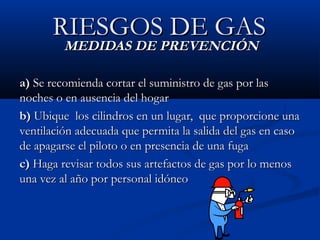 RIESGOS DE GASRIESGOS DE GAS
MEDIDAS DE PREVENCIÓNMEDIDAS DE PREVENCIÓN
a)a) Se recomienda cortar el suministro de gas por lasSe recomienda cortar el suministro de gas por las
noches o en ausencia del hogarnoches o en ausencia del hogar
b)b) Ubique los cilindros en un lugar, que proporcione unaUbique los cilindros en un lugar, que proporcione una
ventilación adecuada que permita la salida del gas en casoventilación adecuada que permita la salida del gas en caso
de apagarse el piloto o en presencia de una fugade apagarse el piloto o en presencia de una fuga
c)c) Haga revisar todos sus artefactos de gas por lo menosHaga revisar todos sus artefactos de gas por lo menos
una vez al año por personal idóneouna vez al año por personal idóneo
 