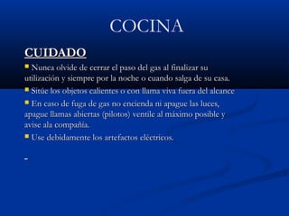 COCINA
CUIDADOCUIDADO
 Nunca olvide de cerrar el paso del gas al finalizar suNunca olvide de cerrar el paso del gas al finalizar su
utilización y siempre por la noche o cuando salga de su casa.utilización y siempre por la noche o cuando salga de su casa.
 Sitúe los objetos calientes o con llama viva fuera del alcanceSitúe los objetos calientes o con llama viva fuera del alcance
 En caso de fuga de gas no encienda ni apague las luces,En caso de fuga de gas no encienda ni apague las luces,
apague llamas abiertas (pilotos) ventile al máximo posible yapague llamas abiertas (pilotos) ventile al máximo posible y
avise ala compañía.avise ala compañía.
 Use debidamente los artefactos eléctricos.Use debidamente los artefactos eléctricos.
 
