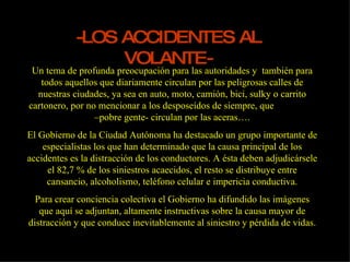 -LOS ACCIDENTES AL VOLANTE- Un tema de profunda preocupación para las autoridades y  también para todos aquellos que diariamente circulan por las peligrosas calles de nuestras ciudades, ya sea en auto, moto, camión, bici, sulky o carrito cartonero, por no mencionar a los desposeídos de siempre, que  –pobre gente- circulan por las aceras…. El Gobierno de la Ciudad Autónoma ha destacado un grupo importante de especialistas los que han determinado que la causa principal de los accidentes es la distracción de los conductores. A ésta deben adjudicársele el 82,7 % de los siniestros acaecidos, el resto se distribuye entre cansancio, alcoholismo, teléfono celular e impericia conductiva. Para crear conciencia colectiva el Gobierno ha difundido las imágenes que aquí se adjuntan, altamente instructivas sobre la causa mayor de distracción y que conduce inevitablemente al siniestro y pérdida de vidas. 