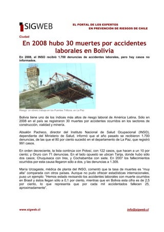 www.sigweb.cl info@sigweb.cl
EL PORTAL DE LOS EXPERTOS
EN PREVENCIÓN DE RIESGOS DE CHILE
Ciudad
En 2008 hubo 30 muertes por accidentes
laborales en Bolivia
En 2008, el INSO recibió 1.700 denuncias de accidentes laborales, pero hay casos no
informados.
Riesgo: un obrero trabaja en los Puentes Trillizos, en La Paz
Bolivia tiene uno de los índices más altos de riesgo laboral de América Latina. Sólo en
2008 en el país se registraron 30 muertes por accidentes ocurridos en los sectores de
construcción, vialidad y minería.
Absalón Pacheco, director del Instituto Nacional de Salud Ocupacional (INSO),
dependiente del Ministerio de Salud, informó que el año pasado se recibieron 1.700
denuncias, de las que el 80 por ciento sucedió en el departamento de La Paz, que registró
991 casos.
En orden decreciente, la lista continúa con Potosí, con 122 casos, que hacen a un 10 por
ciento; y Oruro con 71 denuncias. En el lado opuesto se ubican Tarija, donde hubo sólo
dos casos; Chuquisaca con tres, y Cochabamba con siete. En 2007 los fallecimientos
ocurridos por esta causa llegaron sólo a dos, y las denuncias a 1.309.
María Urzagaste, médica de planta del INSO, comentó que la tasa de muertes es “muy
alta” comparada con otros países. Aunque no pudo ofrecer estadísticas internacionales,
puso un ejemplo: “Hemos estado revisando los accidentes laborales con muerte ocurridos
en Brasil y éstos llegan sólo a 0,1 por ciento, mientras que en Bolivia esta cifra es de 2,5
por ciento, lo que representa que por cada mil accidentados fallecen 25,
aproximadamente”.
 