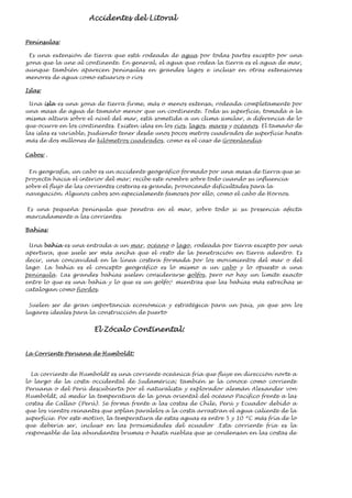 Accidentes del Litoral
Penínsulas:
Es una extensión de tierra que está rodeada de agua por todas partes excepto por una
zona que la une al continente. En general, el agua que rodea la tierra es el agua de mar,
aunque también aparecen penínsulas en grandes lagos e incluso en otras extensiones
menores de agua como estuarios o ríos
Islas:
Una isla es una zona de tierra firme, más o menos extensa, rodeada completamente por
una masa de agua de tamaño menor que un continente. Toda su superficie, tomada a la
misma altura sobre el nivel del mar, está sometida a un clima similar, a diferencia de lo
que ocurre en los continentes. Existen islas en los ríos, lagos, mares y océanos. El tamaño de
las islas es variable, pudiendo tener desde unos pocos metros cuadrados de superficie hasta
más de dos millones de kilómetros cuadrados, como es el caso de Groenlandia
Cabos: .
En geografía, un cabo es un accidente geográfico formado por una masa de tierra que se
proyecta hacia el interior del mar; recibe este nombre sobre todo cuando su influencia
sobre el flujo de las corrientes costeras es grande, provocando dificultades para la
navegación. Algunos cabos son especialmente famosos por ello, como el cabo de Hornos.
Es una pequeña península que penetra en el mar, sobre todo si su presencia afecta
marcadamente a las corrientes.
Bahías:
Una bahía es una entrada a un mar, océano o lago, rodeada por tierra excepto por una
apertura, que suele ser más ancha que el resto de la penetración en tierra adentro. Es
decir, una concavidad en la línea costera formada por los movimientos del mar o del
lago. La bahía es el concepto geográfico es lo mismo a un cabo y lo opuesto a una
península. Las grandes bahías suelen considerarse golfos, pero no hay un límite exacto
entre lo que es una bahía y lo que es un golfo;1
mientras que las bahías más estrechas se
catalogan como fiordos.
Suelen ser de gran importancia económica y estratégica para un país, ya que son los
lugares ideales para la construcción de puerto
El Zócalo Continental:
La Corriente Peruana de Humboldt:
La corriente de Humboldt es una corriente oceánica fría que fluye en dirección norte a
lo largo de la costa occidental de Sudamérica; también se la conoce como corriente
Peruana o del Perú descubierta por el naturalista y explorador alemán Alexander von
Humboldt, al medir la temperatura de la zona oriental del océano Pacífico frente a las
costas de Callao (Perú). Se forma frente a las costas de Chile, Perú y Ecuador debido a
que los vientos reinantes que soplan paralelos a la costa arrastran el agua caliente de la
superficie. Por este motivo, la temperatura de estas aguas es entre 5 y 10 ºC más fría de lo
que debería ser, incluso en las proximidades del ecuador .Esta corriente fría es la
responsable de las abundantes brumas o hasta nieblas que se condensan en las costas de
 