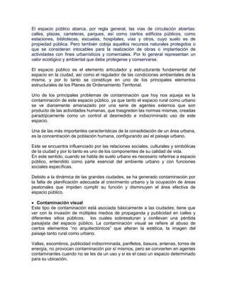 El espacio público abarca, por regla general, las vías de circulación abiertas:
calles, plazas, carreteras, parques, así como ciertos edificios públicos, como
estaciones, bibliotecas, escuelas, hospitales, vías y otros, cuyo suelo es de
propiedad pública. Pero también cobija aquellos recursos naturales protegidos o
que se consideran intocables para la realización de obras o implantación de
actividades con fines urbanísticos y comerciales. Por lo general representan un
valor ecológico y ambiental que debe protegerse y conservarse.

El espacio público es el elemento articulador y estructurante fundamental del
espacio en la ciudad, así como el regulador de las condiciones ambientales de la
misma, y por lo tanto se constituye en uno de los principales elementos
estructurales de los Planes de Ordenamiento Territorial.

Uno de los principales problemas de contaminación que hoy nos aqueja es la
contaminación de este espacio público, ya que tanto el espacio rural como urbano
se ve diariamente amenazado por una serie de agentes externos que son
producto de las actividades humanas, que trasgreden las normas mismas, creadas
paradójicamente como un control al desmedido e indiscriminado uso de este
espacio.

Una de las más importantes características de la consolidación de un área urbana,
es la concentración de población humana, configurando así el paisaje urbano.

Este se encuentra influenciado por las relaciones sociales, culturales y simbólicas
de la ciudad y por lo tanto es uno de los componentes de su calidad de vida.
En este sentido, cuando se habla de suelo urbano es necesario referirse a espacio
público, entendido como parte esencial del ambiente urbano y con funciones
sociales específicas.

Debido a la dinámica de las grandes ciudades, se ha generado contaminación por
la falta de planificación adecuada al crecimiento urbano y la ocupación de áreas
peatonales que impiden cumplir su función y disminuyen el área efectiva de
espacio público.

 Contaminación visual
Este tipo de contaminación está asociada básicamente a las ciudades; tiene que
ver con la invasión de múltiples medios de propaganda y publicidad en calles y
diferentes sitios públicos, los cuales sobresaturan y conllevan una pérdida
paisajista del espacio público. La contaminación visual se refiere al abuso de
ciertos elementos “no arquitectónicos” que alteran la estética, la imagen del
paisaje tanto rural como urbano.

Vallas, escombros, publicidad indiscriminada, panfletos, basura, antenas, torres de
energía, no provocan contaminación por sí mismos, pero se convierten en agentes
contaminantes cuando no se les da un uso y si es el caso un espacio determinado
para su ubicación.
 