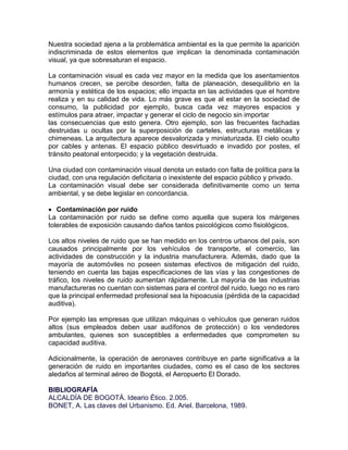 Nuestra sociedad ajena a la problemática ambiental es la que permite la aparición
indiscriminada de estos elementos que implican la denominada contaminación
visual, ya que sobresaturan el espacio.

La contaminación visual es cada vez mayor en la medida que los asentamientos
humanos crecen, se percibe desorden, falta de planeación, desequilibrio en la
armonía y estética de los espacios; ello impacta en las actividades que el hombre
realiza y en su calidad de vida. Lo más grave es que al estar en la sociedad de
consumo, la publicidad por ejemplo, busca cada vez mayores espacios y
estímulos para atraer, impactar y generar el ciclo de negocio sin importar
las consecuencias que esto genera. Otro ejemplo, son las frecuentes fachadas
destruidas u ocultas por la superposición de carteles, estructuras metálicas y
chimeneas. La arquitectura aparece desvalorizada y miniaturizada. El cielo oculto
por cables y antenas. El espacio público desvirtuado e invadido por postes, el
tránsito peatonal entorpecido; y la vegetación destruida.

Una ciudad con contaminación visual denota un estado con falta de política para la
ciudad, con una regulación deficitaria o inexistente del espacio público y privado.
La contaminación visual debe ser considerada definitivamente como un tema
ambiental, y se debe legislar en concordancia.

 Contaminación por ruido
La contaminación por ruido se define como aquella que supera los márgenes
tolerables de exposición causando daños tantos psicológicos como fisiológicos.

Los altos niveles de ruido que se han medido en los centros urbanos del país, son
causados principalmente por los vehículos de transporte, el comercio, las
actividades de construcción y la industria manufacturera. Además, dado que la
mayoría de automóviles no poseen sistemas efectivos de mitigación del ruido,
teniendo en cuenta las bajas especificaciones de las vías y las congestiones de
tráfico, los niveles de ruido aumentan rápidamente. La mayoría de las industrias
manufactureras no cuentan con sistemas para el control del ruido, luego no es raro
que la principal enfermedad profesional sea la hipoacusia (pérdida de la capacidad
auditiva).

Por ejemplo las empresas que utilizan máquinas o vehículos que generan ruidos
altos (sus empleados deben usar audífonos de protección) o los vendedores
ambulantes, quienes son susceptibles a enfermedades que comprometen su
capacidad auditiva.

Adicionalmente, la operación de aeronaves contribuye en parte significativa a la
generación de ruido en importantes ciudades, como es el caso de los sectores
aledaños al terminal aéreo de Bogotá, el Aeropuerto El Dorado.

BIBLIOGRAFÍA
ALCALDÍA DE BOGOTÁ. Ideario Ético. 2.005.
BONET, A. Las claves del Urbanismo. Ed. Ariel. Barcelona, 1989.
 