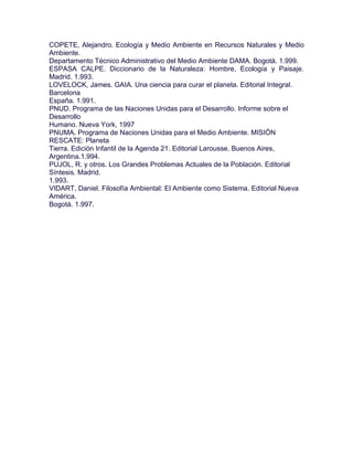 COPETE, Alejandro. Ecología y Medio Ambiente en Recursos Naturales y Medio
Ambiente.
Departamento Técnico Administrativo del Medio Ambiente DAMA. Bogotá. 1.999.
ESPASA CALPE. Diccionario de la Naturaleza: Hombre, Ecología y Paisaje.
Madrid. 1.993.
LOVELOCK, James. GAIA. Una ciencia para curar el planeta. Editorial Integral.
Barcelona
España. 1.991.
PNUD. Programa de las Naciones Unidas para el Desarrollo. Informe sobre el
Desarrollo
Humano. Nueva York, 1997
PNUMA. Programa de Naciones Unidas para el Medio Ambiente. MISIÓN
RESCATE: Planeta
Tierra. Edición Infantil de la Agenda 21. Editorial Larousse. Buenos Aires,
Argentina.1.994.
PUJOL, R. y otros. Los Grandes Problemas Actuales de la Población. Editorial
Síntesis. Madrid.
1.993.
VIDART, Daniel. Filosofía Ambiental: El Ambiente como Sistema. Editorial Nueva
América.
Bogotá. 1.997.
 