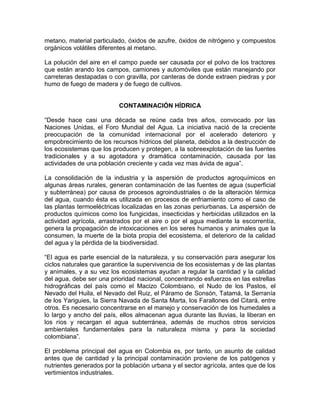 metano, material particulado, óxidos de azufre, óxidos de nitrógeno y compuestos
orgánicos volátiles diferentes al metano.

La polución del aire en el campo puede ser causada por el polvo de los tractores
que están arando los campos, camiones y automóviles que están manejando por
carreteras destapadas o con gravilla, por canteras de donde extraen piedras y por
humo de fuego de madera y de fuego de cultivos.


                          CONTAMINACIÓN HÍDRICA

“Desde hace casi una década se reúne cada tres años, convocado por las
Naciones Unidas, el Foro Mundial del Agua. La iniciativa nació de la creciente
preocupación de la comunidad internacional por el acelerado deterioro y
empobrecimiento de los recursos hídricos del planeta, debidos a la destrucción de
los ecosistemas que los producen y protegen, a la sobreexplotación de las fuentes
tradicionales y a su agotadora y dramática contaminación, causada por las
actividades de una población creciente y cada vez mas ávida de agua”.

La consolidación de la industria y la aspersión de productos agroquímicos en
algunas áreas rurales, generan contaminación de las fuentes de agua (superficial
y subterránea) por causa de procesos agroindustriales o de la alteración térmica
del agua, cuando ésta es utilizada en procesos de enfriamiento como el caso de
las plantas termoeléctricas localizadas en las zonas periurbanas. La aspersión de
productos químicos como los fungicidas, insecticidas y herbicidas utilizados en la
actividad agrícola, arrastrados por el aire o por el agua mediante la escorrentía,
genera la propagación de intoxicaciones en los seres humanos y animales que la
consumen, la muerte de la biota propia del ecosistema, el deterioro de la calidad
del agua y la pérdida de la biodiversidad.

“El agua es parte esencial de la naturaleza, y su conservación para asegurar los
ciclos naturales que garantice la supervivencia de los ecosistemas y de las plantas
y animales, y a su vez los ecosistemas ayudan a regular la cantidad y la calidad
del agua, debe ser una prioridad nacional, concentrando esfuerzos en las estrellas
hidrográficas del país como el Macizo Colombiano, el Nudo de los Pastos, el
Nevado del Huila, el Nevado del Ruiz, el Páramo de Sonsón, Tatamá, la Serranía
de los Yariguies, la Sierra Navada de Santa Marta, los Farallones del Citará, entre
otros. Es necesario concentrarse en el manejo y conservación de los humedales a
lo largo y ancho del país, ellos almacenan agua durante las lluvias, la liberan en
los ríos y recargan el agua subterránea, además de muchos otros servicios
ambientales fundamentales para la naturaleza misma y para la sociedad
colombiana”.

El problema principal del agua en Colombia es, por tanto, un asunto de calidad
antes que de cantidad y la principal contaminación proviene de los patógenos y
nutrientes generados por la población urbana y el sector agrícola, antes que de los
vertimientos industriales.
 