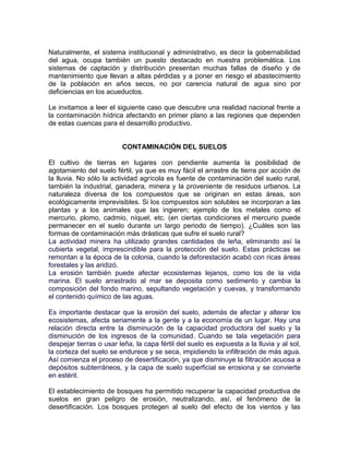 Naturalmente, el sistema institucional y administrativo, es decir la gobernabilidad
del agua, ocupa también un puesto destacado en nuestra problemática. Los
sistemas de captación y distribución presentan muchas fallas de diseño y de
mantenimiento que llevan a altas pérdidas y a poner en riesgo el abastecimiento
de la población en años secos, no por carencia natural de agua sino por
deficiencias en los acueductos.

Le invitamos a leer el siguiente caso que descubre una realidad nacional frente a
la contaminación hídrica afectando en primer plano a las regiones que dependen
de estas cuencas para el desarrollo productivo.


                         CONTAMINACIÓN DEL SUELOS

El cultivo de tierras en lugares con pendiente aumenta la posibilidad de
agotamiento del suelo fértil, ya que es muy fácil el arrastre de tierra por acción de
la lluvia. No sólo la actividad agrícola es fuente de contaminación del suelo rural,
también la industrial, ganadera, minera y la proveniente de residuos urbanos. La
naturaleza diversa de los compuestos que se originan en estas áreas, son
ecológicamente imprevisibles. Si los compuestos son solubles se incorporan a las
plantas y a los animales que las ingieren; ejemplo de los metales como el
mercurio, plomo, cadmio, níquel, etc. (en ciertas condiciones el mercurio puede
permanecer en el suelo durante un largo periodo de tiempo). ¿Cuáles son las
formas de contaminación más drásticas que sufre el suelo rural?
La actividad minera ha utilizado grandes cantidades de leña, eliminando así la
cubierta vegetal, imprescindible para la protección del suelo. Estas prácticas se
remontan a la época de la colonia, cuando la deforestación acabó con ricas áreas
forestales y las aridizó.
La erosión también puede afectar ecosistemas lejanos, como los de la vida
marina. El suelo arrastrado al mar se deposita como sedimento y cambia la
composición del fondo marino, sepultando vegetación y cuevas, y transformando
el contenido químico de las aguas.

Es importante destacar que la erosión del suelo, además de afectar y alterar los
ecosistemas, afecta seriamente a la gente y a la economía de un lugar. Hay una
relación directa entre la disminución de la capacidad productora del suelo y la
disminución de los ingresos de la comunidad. Cuando se tala vegetación para
despejar tierras o usar leña, la capa fértil del suelo es expuesta a la lluvia y al sol,
la corteza del suelo se endurece y se seca, impidiendo la infiltración de más agua.
Así comienza el proceso de desertificación, ya que disminuye la filtración acuosa a
depósitos subterráneos, y la capa de suelo superficial se erosiona y se convierte
en estéril.

El establecimiento de bosques ha permitido recuperar la capacidad productiva de
suelos en gran peligro de erosión, neutralizando, así, el fenómeno de la
desertificación. Los bosques protegen al suelo del efecto de los vientos y las
 