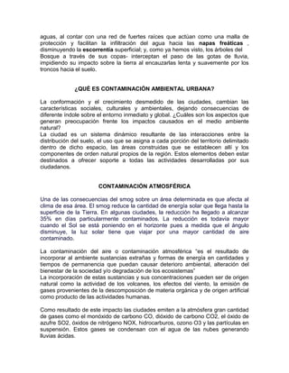 aguas, al contar con una red de fuertes raíces que actúan como una malla de
protección y facilitan la infiltración del agua hacia las napas freáticas ,
disminuyendo la escorrentía superficial; y, como ya hemos visto, los árboles del
Bosque a través de sus copas‐ interceptan el paso de las gotas de lluvia,
impidiendo su impacto sobre la tierra al encauzarlas lenta y suavemente por los
troncos hacia el suelo.


              ¿QUÉ ES CONTAMINACIÓN AMBIENTAL URBANA?

La conformación y el crecimiento desmedido de las ciudades, cambian las
características sociales, culturales y ambientales, dejando consecuencias de
diferente índole sobre el entorno inmediato y global. ¿Cuáles son los aspectos que
generan preocupación frente los impactos causados en el medio ambiente
natural?
La ciudad es un sistema dinámico resultante de las interacciones entre la
distribución del suelo, el uso que se asigna a cada porción del territorio delimitado
dentro de dicho espacio, las áreas construidas que se establecen allí y los
componentes de orden natural propios de la región. Estos elementos deben estar
destinados a ofrecer soporte a todas las actividades desarrolladas por sus
ciudadanos.


                       CONTAMINACIÓN ATMOSFÉRICA

Una de las consecuencias del smog sobre un área determinada es que afecta al
clima de esa área. El smog reduce la cantidad de energía solar que llega hasta la
superficie de la Tierra. En algunas ciudades, la reducción ha llegado a alcanzar
35% en días particularmente contaminados. La reducción es todavía mayor
cuando el Sol se está poniendo en el horizonte pues a medida que el ángulo
disminuye, la luz solar tiene que viajar por una mayor cantidad de aire
contaminado.

La contaminación del aire o contaminación atmosférica “es el resultado de
incorporar al ambiente sustancias extrañas y formas de energía en cantidades y
tiempos de permanencia que puedan causar deterioro ambiental, alteración del
bienestar de la sociedad y/o degradación de los ecosistemas”
La incorporación de estas sustancias y sus concentraciones pueden ser de origen
natural como la actividad de los volcanes, los efectos del viento, la emisión de
gases provenientes de la descomposición de materia orgánica y de origen artificial
como producto de las actividades humanas.

Como resultado de este impacto las ciudades emiten a la atmósfera gran cantidad
de gases como el monóxido de carbono CO, dióxido de carbono CO2, el óxido de
azufre SO2, óxidos de nitrógeno NOX, hidrocarburos, ozono O3 y las partículas en
suspensión. Estos gases se condensan con el agua de las nubes generando
lluvias ácidas.
 
