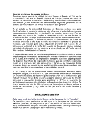 Veamos un ejemplo de nuestro contexto.
Tomemos como ejemplo la calidad del aire. Según el DAMA, el 70% de la
contaminación del aire en Bogotá proviene de fuentes móviles asociadas al
sistema de transporte, al mal estado de las vías y a la disminución de la velocidad
del tránsito. ¿Cómo balancear las externalidades negativas generadas por el
sistema de transporte con las demás positivas que éste genera?

1. Un estudio de la Universidad Externado de Colombia sostiene que, para
América Latina, el transporte público es más eficaz que el automóvil pues genera
menos consumo de energía y contaminación por pasajero transportado. Esto se
logra siempre y cuando se cumplan al menos dos condiciones: que la flota de
autobuses no sea tan vieja y que consuma combustibles menos contaminantes.
En cuanto a lo primero, la ciudad ha previsto la “chatarrización” de buses de
modelos anteriores al año 1985 mediante la compra de contado y a precios de
mercado. Los recursos para dicha adquisición provienen del recaudo de un
componente adicional a la tarifa del servicio de transporte público colectivo
cancelada directamente por los usuarios y administrada por el Fondo para el
Mejoramiento de la Calidad del Servicio

2. Según este esquema, los sectores más pobres de la población hacen un aporte
importante para controlar una de las mayores fuentes de emisiones contaminantes
en la ciudad. Sin embargo, las empresas de transporte público de Bogotá parecen
no disponer de políticas de responsabilidad social que les permitan posicionarse
mejor en el mercado, ser más competitivas y fortalecer su reputación. Estas
empresas deben ser conscientes de que la inversión en asuntos ambientales trae
mejoras, no sólo a la empresa sino a la comunidad en general.

3. En cuanto al uso de combustibles menos contaminantes, empresas como
Ecopetrol, Ecogas, Gas Natural S. A., ESP y los talleres de conversión han creado
un programa novedoso de incentivos para quienes opten por la instalación de gas
natural vehicular (GNV). Este programa propone acciones agresivas de difusión
comercial y supervisión técnica para posicionar el GNVen el segmento de
vehículos particulares de alto cilindraje y en los automóviles de servicio público. Es
bueno recordar que más del 65% del transporte de pasajeros en Bogotá se hace a
través de automóviles y algo más del 6% por medio de buses, busetas y
microbuses.


                           CONTAMINACIÓN HÍDRICA

Sabe usted ¿cuántos habitantes de Bogotá habitan la cuenca del río Tunjuelito?
Se considera como contaminación del agua a la incorporación de materias
extrañas (petróleo, microorganismos, productos químicos, residuos industriales,
etc.), o al vertimiento de aguas residuales que deterioran su calidad y cantidad y la
hacen inútil para los usos propios de su naturaleza y estado.
 