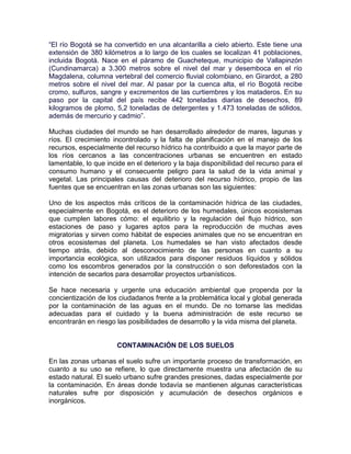 “El río Bogotá se ha convertido en una alcantarilla a cielo abierto. Este tiene una
extensión de 380 kilómetros a lo largo de los cuales se localizan 41 poblaciones,
incluida Bogotá. Nace en el páramo de Guacheteque, municipio de Vallapinzón
(Cundinamarca) a 3.300 metros sobre el nivel del mar y desemboca en el río
Magdalena, columna vertebral del comercio fluvial colombiano, en Girardot, a 280
metros sobre el nivel del mar. Al pasar por la cuenca alta, el río Bogotá recibe
cromo, sulfuros, sangre y excrementos de las curtiembres y los mataderos. En su
paso por la capital del país recibe 442 toneladas diarias de desechos, 89
kilogramos de plomo, 5,2 toneladas de detergentes y 1.473 toneladas de sólidos,
además de mercurio y cadmio”.

Muchas ciudades del mundo se han desarrollado alrededor de mares, lagunas y
ríos. El crecimiento incontrolado y la falta de planificación en el manejo de los
recursos, especialmente del recurso hídrico ha contribuido a que la mayor parte de
los ríos cercanos a las concentraciones urbanas se encuentren en estado
lamentable, lo que incide en el deterioro y la baja disponibilidad del recurso para el
consumo humano y el consecuente peligro para la salud de la vida animal y
vegetal. Las principales causas del deterioro del recurso hídrico, propio de las
fuentes que se encuentran en las zonas urbanas son las siguientes:

Uno de los aspectos más críticos de la contaminación hídrica de las ciudades,
especialmente en Bogotá, es el deterioro de los humedales, únicos ecosistemas
que cumplen labores cómo: el equilibrio y la regulación del flujo hídrico, son
estaciones de paso y lugares aptos para la reproducción de muchas aves
migratorias y sirven como hábitat de especies animales que no se encuentran en
otros ecosistemas del planeta. Los humedales se han visto afectados desde
tiempo atrás, debido al desconocimiento de las personas en cuanto a su
importancia ecológica, son utilizados para disponer residuos líquidos y sólidos
como los escombros generados por la construcción o son deforestados con la
intención de secarlos para desarrollar proyectos urbanísticos.

Se hace necesaria y urgente una educación ambiental que propenda por la
concientización de los ciudadanos frente a la problemática local y global generada
por la contaminación de las aguas en el mundo. De no tomarse las medidas
adecuadas para el cuidado y la buena administración de este recurso se
encontrarán en riesgo las posibilidades de desarrollo y la vida misma del planeta.


                       CONTAMINACIÓN DE LOS SUELOS

En las zonas urbanas el suelo sufre un importante proceso de transformación, en
cuanto a su uso se refiere, lo que directamente muestra una afectación de su
estado natural. El suelo urbano sufre grandes presiones, dadas especialmente por
la contaminación. En áreas donde todavía se mantienen algunas características
naturales sufre por disposición y acumulación de desechos orgánicos e
inorgánicos.
 
