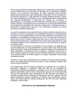 “Otros graves problemas ambientales, además de la contaminación del río Bogotá,
son los conflictos por el uso del suelo. Un ejemplo: con el crecimiento del Distrito
Capital y los municipios circunvecinos se están ocupando áreas agrícolas
altamente productivas para usos residenciales, industriales, turismo, recreativos y
de servicios educativos. La alta demanda de manera desproporcionada el precio
de la tierra desplazando a campesinos y sus actividades agrícolas y generándose
una continua praderización y destrucción de bosques en el territorio, o
especialización en actividades de alto rendimiento como las flores y la ganadería
lechera intensiva. Las regiones que se encuentran en el centro del Departamento
de Cundinamarca demandan gran consumo (residencial e industrial) de agua; y,
finalmente la contaminación del aire y los voluminosos residuos son fuente
creciente de conflictos ambientales”.

La erosión acelerada ocurre cuando el hombre rompe el equilibrio del suelo con su
ambiente y le pone en condiciones de inestabilidad mecánica. Es responsabilidad
de cada uno de los profesionales y de las personas dedicadas a la agricultura y la
ganadería y a actividades que tienen que ver con el uso del suelo, contribuir en
alguna forma al buen manejo y defensa de éste, para un mejor usufructo actual y
de las futuras generaciones, considerando que mucha parte del progreso en esas
actividades depende de la conservación que se dé a los centímetros de espesor
que tiene le suelo.
La urbanización es el avance y crecimiento de las ciudades y la edificación de
nuevas poblaciones, las que generalmente se ubican sobre suelo fértil. De esta
forma se pierde el mejor suelo agrícola, se impide la recarga de los depósitos de
agua subterránea y se destruye mucha microflora y microfauna que vive en el
suelo. Una gran parte de los suelos con alto potencial agrícola de muchos países
se encuentran dentro de límites urbanos y el rápido crecimiento de las urbes
amenaza las tierras.

Veamos un caso común relacionado con los hábitos de vida del hombre citadino
actual, que continuamente por el nivel de vida y otras condiciones emplea cada
vez con mayor frecuencia.

Los componentes del PVC resultan peligrosos en cualquiera de sus etapas de
fabricación, utilización y eliminación. Más del 50% de los materiales de
construcción contienen este plástico, y alrededor de un 15% de los envases que
usamos diariamente. Muchos de los componentes utilizados en la fabricación del
PVC se han demostrado como cancerígenos. El 30% del cloro que alcanza la
atmósfera procede de las emisiones por incineración del PVC, proceso este que
genera igualmente grandes cantidades de dioxinas muy perjudiciales para la
salud. Sus efectos podrían evitarse sustituyendo del PVC por otros materiales
ecológicos, como el látex.


                 EFECTOS EN LAS COMUNIDADES URBANAS
 