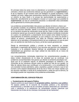 En principio todos los seres vivos no abandonan un ecosistema si se encuentran
cómodos y tienen las condiciones básicas que les garanticen su supervivencia y
la de su especie. El ser humano como ser biológico no puede sustraerse a esta
realidad, por tanto, refleja esta característica natural en el hábitat citadino. Cuando
un entorno se hace hostil y no provee las oportunidades de supervivencia y
desarrollo, sencillamente se ve obligado a buscar un nuevo lugar que posibilite la
supervivencia, así sea en condiciones precarias o a desarrollar otras actividades
que le garanticen lo mínimo para subsistir.

Los problemas socioambientales más graves que afectan el entorno urbano son:
En grandes ciudades, los problemas ambientales se presentan a gran escala y en
todos los recursos naturales, debido a la diversidad de actividades desarrolladas
en su territorio durante las veinticuatro horas del día. Estos no sólo inciden sobre
el ambiente natural que circunda la ciudad, también afectan el ambiente construido
en cuanto a la planificación y presentación de la ciudad como hábitat humano y
especialmente el ambiente psicológico ya que configura una forma de percibir y
valorar el entorno, constituyendo una clase de individuo indiferente ante el
deterioro de la naturaleza, el empobrecimiento de sus congéneres y lo que es peor
aún, sin sentido de vida frente a su futuro y al de las nuevas generaciones.

Desde la administración pública y privada se hace necesario un manejo
planificado y organizado del territorio y sus recursos que permita a los habitantes,
visitantes y a la población flotante disfrutar de posibilidades de movilidad y
habitabilidad que garanticen una mejor calidad de vida dentro de un marco de
desarrollo sostenible.

Los comportamientos individuales determinan los comportamientos grupales y
éstos inciden directamente en la clase de sociedad que se construye. Los
problemas socioambientales más graves que afectan al ambiente psicológico son:
Igual que en el ambiente natural, el ambiente psicológico es sistémico y las
conductas de los individuos influyen sobre la calidad de vida de sus iguales. La
falta de valores éticos que contribuyan a la construcción y a la consolidación de
una sociedad humana planetaria, justa y equitativa, pueden conducir a que el ser
humano como especie desaparezca de la faz de la Tierra con mayor rapidez que
los recursos naturales a causa de la contaminación o antes de que la ciencia y la
tecnología puedan dar respuestas a los problemas ambientales.


CONTAMINACIÓN DEL ESPACIO PÚBLICO

 Contaminación del espacio Público
Espacio público es aquel espacio de propiedad pública, dominio y uso público.
“El espacio público es el conjunto de inmuebles públicos y los elementos
arquitectónicos y naturales de los inmuebles privados destinadas por naturaleza,
usos o afectación a la satisfacción de necesidades urbanas colectivas que
trascienden los límites de los intereses individuales de las habitantes”.
 
