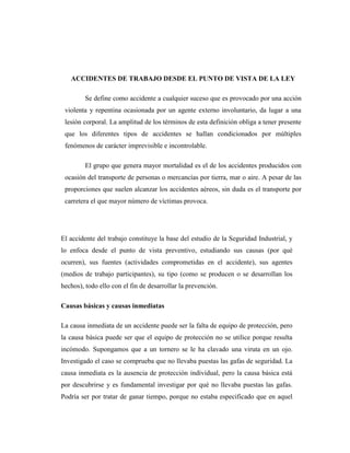 ACCIDENTES DE TRABAJO DESDE EL PUNTO DE VISTA DE LA LEY

         Se define como accidente a cualquier suceso que es provocado por una acción
 violenta y repentina ocasionada por un agente externo involuntario, da lugar a una
 lesión corporal. La amplitud de los términos de esta definición obliga a tener presente
 que los diferentes tipos de accidentes se hallan condicionados por múltiples
 fenómenos de carácter imprevisible e incontrolable.

         El grupo que genera mayor mortalidad es el de los accidentes producidos con
 ocasión del transporte de personas o mercancías por tierra, mar o aire. A pesar de las
 proporciones que suelen alcanzar los accidentes aéreos, sin duda es el transporte por
 carretera el que mayor número de víctimas provoca.




El accidente del trabajo constituye la base del estudio de la Seguridad Industrial, y
lo enfoca desde el punto de vista preventivo, estudiando sus causas (por qué
ocurren), sus fuentes (actividades comprometidas en el accidente), sus agentes
(medios de trabajo participantes), su tipo (como se producen o se desarrollan los
hechos), todo ello con el fin de desarrollar la prevención.

Causas básicas y causas inmediatas

La causa inmediata de un accidente puede ser la falta de equipo de protección, pero
la causa básica puede ser que el equipo de protección no se utilice porque resulta
incómodo. Supongamos que a un tornero se le ha clavado una viruta en un ojo.
Investigado el caso se comprueba que no llevaba puestas las gafas de seguridad. La
causa inmediata es la ausencia de protección individual, pero la causa básica está
por descubrirse y es fundamental investigar por qué no llevaba puestas las gafas.
Podría ser por tratar de ganar tiempo, porque no estaba especificado que en aquel
 