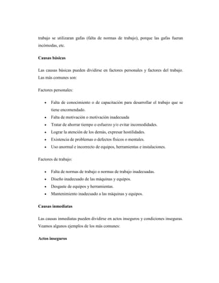 trabajo se utilizaran gafas (falta de normas de trabajo), porque las gafas fueran
incómodas, etc.

Causas básicas

Las causas básicas pueden dividirse en factores personales y factores del trabajo.
Las más comunes son:

Factores personales:

       Falta de conocimiento o de capacitación para desarrollar el trabajo que se
       tiene encomendado.
       Falta de motivación o motivación inadecuada
       Tratar de ahorrar tiempo o esfuerzo y/o evitar incomodidades.
       Lograr la atención de los demás, expresar hostilidades.
       Existencia de problemas o defectos físicos o mentales.
       Uso anormal e incorrecto de equipos, herramientas e instalaciones.

Factores de trabajo:

       Falta de normas de trabajo o normas de trabajo inadecuadas.
       Diseño inadecuado de las máquinas y equipos.
       Desgaste de equipos y herramientas.
       Mantenimiento inadecuado a las máquinas y equipos.

Causas inmediatas

Las causas inmediatas pueden dividirse en actos inseguros y condiciones inseguras.
Veamos algunos ejemplos de los más comunes:

Actos inseguros
 